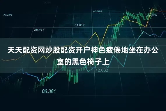 天天配资网炒股配资开户神色疲倦地坐在办公室的黑色椅子上