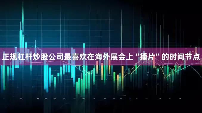 正规杠杆炒股公司最喜欢在海外展会上“播片”的时间节点