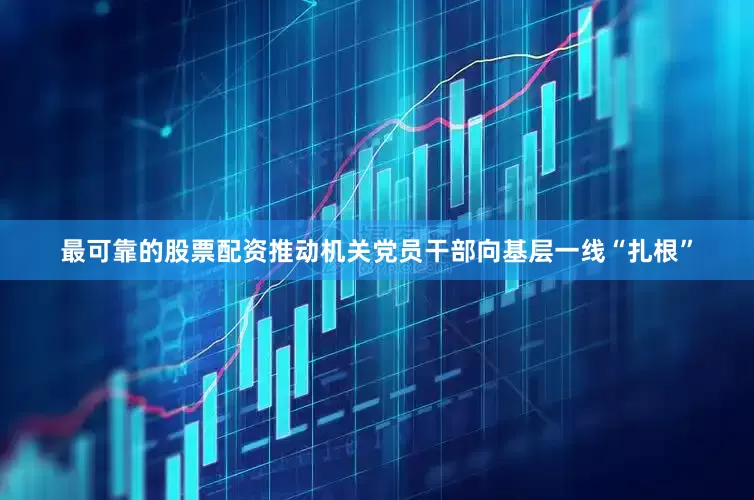 最可靠的股票配资推动机关党员干部向基层一线“扎根”