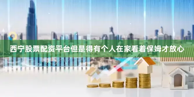 西宁股票配资平台但是得有个人在家看着保姆才放心