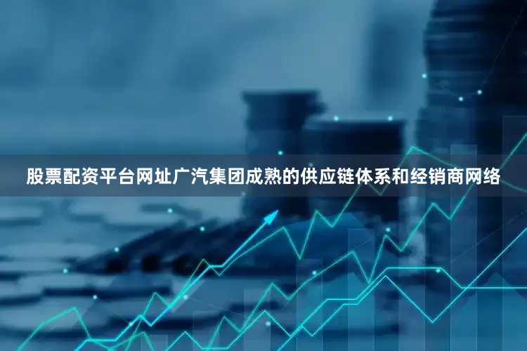 股票配资平台网址广汽集团成熟的供应链体系和经销商网络
