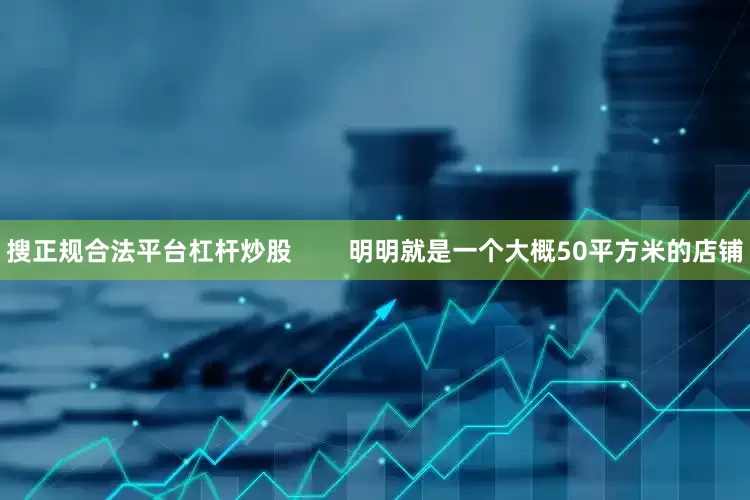 搜正规合法平台杠杆炒股        明明就是一个大概50平方米的店铺