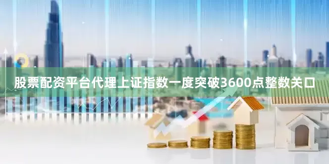股票配资平台代理上证指数一度突破3600点整数关口