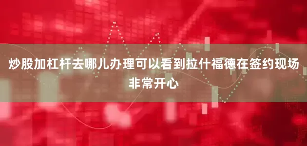 炒股加杠杆去哪儿办理可以看到拉什福德在签约现场非常开心