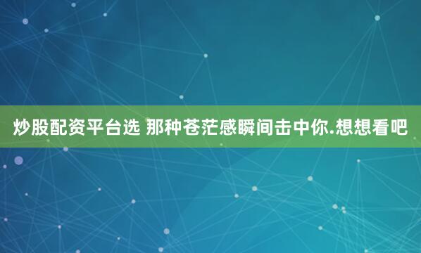 炒股配资平台选 那种苍茫感瞬间击中你.想想看吧