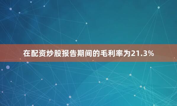 在配资炒股报告期间的毛利率为21.3%