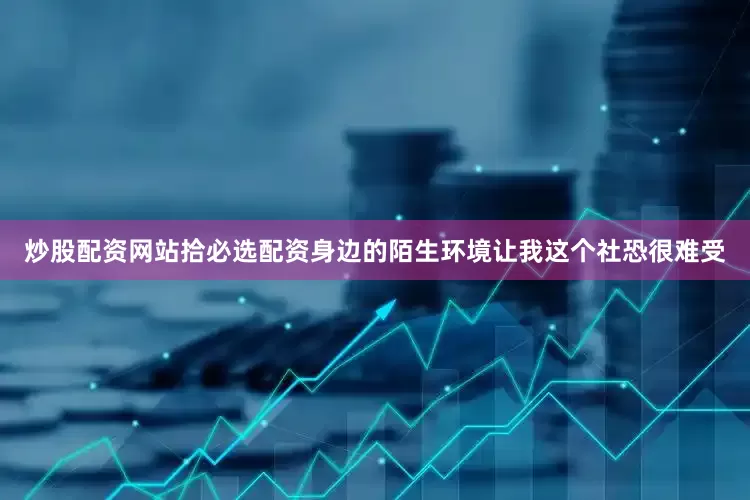 炒股配资网站拾必选配资身边的陌生环境让我这个社恐很难受